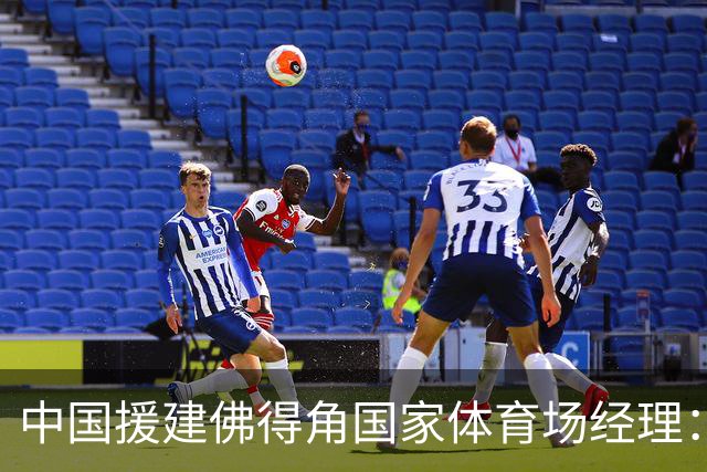 中国援建佛得角国家体育场经理：逼平西班牙，我一点都不惊讶