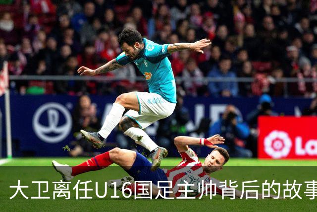 大卫离任U16国足主帅背后的故事：中甲冲超队的接手与中国足球的未来