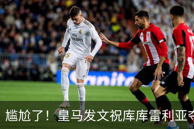 尴尬了！皇马发文祝库库雷利亚夺冠，FIFA仍显示其为切尔西球员