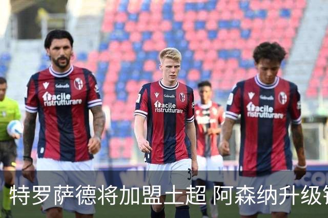 特罗萨德将加盟土超 阿森纳升级锋线加码罗杰斯小蜘蛛