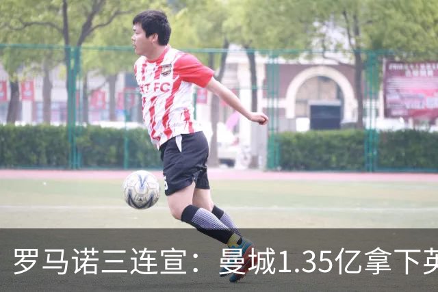 罗马诺三连宣：曼城1.35亿拿下英格兰巨星，拜仁曼联大交易