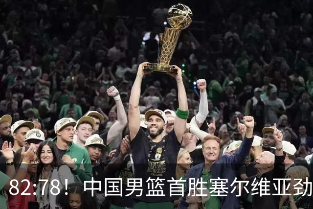 82:78！中国男篮首胜塞尔维亚劲旅，留洋小将31+18+6，郭士强捡宝