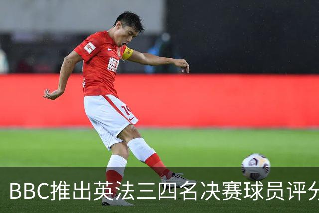 BBC推出英法三四名决赛球员评分：1分最差，10分完美